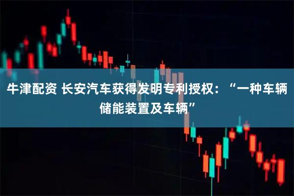 牛津配资 长安汽车获得发明专利授权：“一种车辆储能装置及车辆”