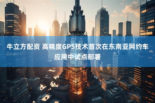 牛立方配资 高精度GPS技术首次在东南亚网约车应用中试点部署
