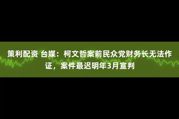 策利配资 台媒：柯文哲案前民众党财务长无法作证，案件最迟明年3月宣判