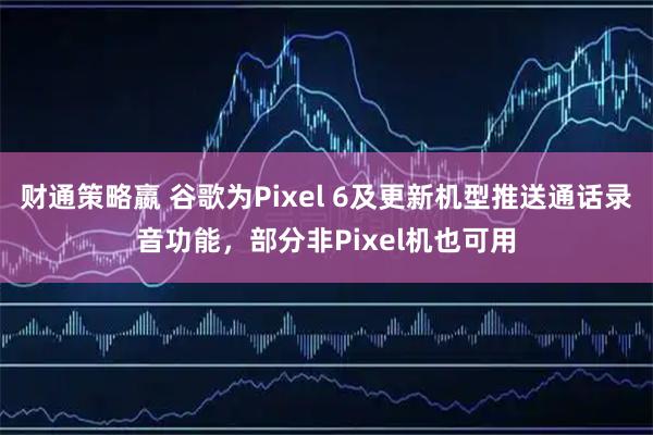 财通策略嬴 谷歌为Pixel 6及更新机型推送通话录音功能，部分非Pixel机也可用