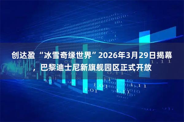 创达盈 “冰雪奇缘世界”2026年3月29日揭幕，巴黎迪士尼新旗舰园区正式开放