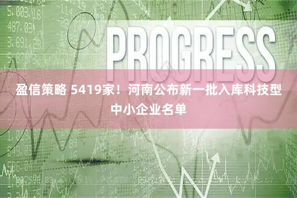 盈信策略 5419家！河南公布新一批入库科技型中小企业名单