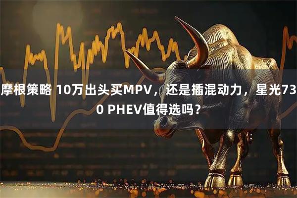 摩根策略 10万出头买MPV，还是插混动力，星光730 PHEV值得选吗？