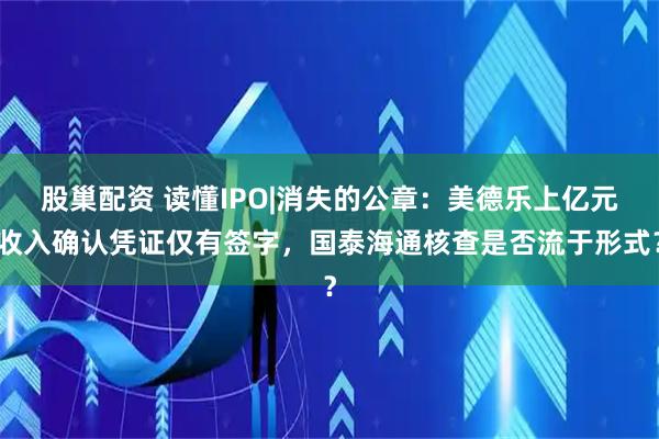 股巢配资 读懂IPO|消失的公章：美德乐上亿元收入确认凭证仅有签字，国泰海通核查是否流于形式？