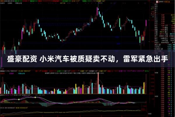 盛豪配资 小米汽车被质疑卖不动，雷军紧急出手