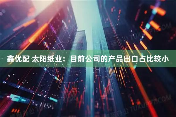 鑫优配 太阳纸业：目前公司的产品出口占比较小