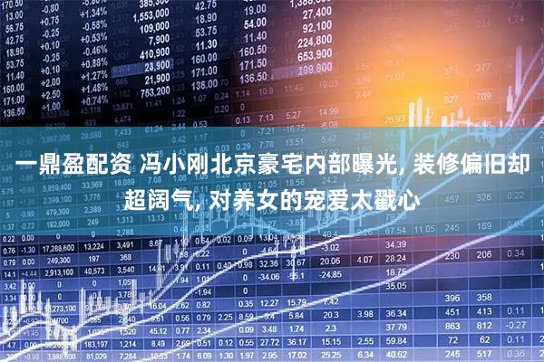 一鼎盈配资 冯小刚北京豪宅内部曝光, 装修偏旧却超阔气, 对养女的宠爱太戳心