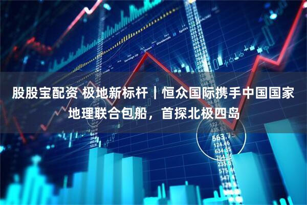 股股宝配资 极地新标杆｜恒众国际携手中国国家地理联合包船，首探北极四岛