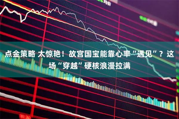 点金策略 太惊艳！故宫国宝能靠心率“遇见”？这场“穿越”硬核浪漫拉满