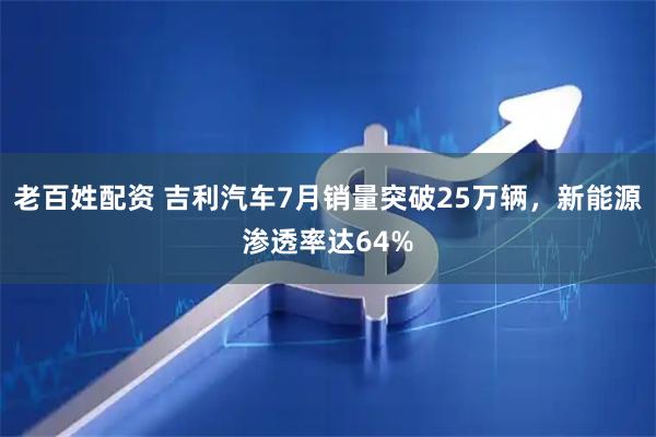 老百姓配资 吉利汽车7月销量突破25万辆，新能源渗透率达64%