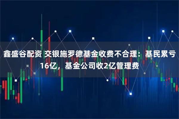 鑫盛谷配资 交银施罗德基金收费不合理:基民累亏16亿,基金公司收2亿管理费