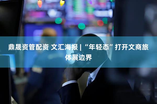 鼎晟资管配资 文汇海报 | “年轻态”打开文商旅体展边界